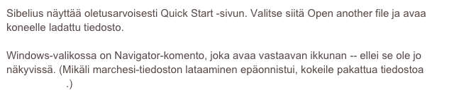 Sibelius näyttää oletusarvoisesti Quick Start -sivun. Valitse siitä Open another file ja avaa koneelle ladattu tiedosto.
 
Windows-valikossa on Navigator-komento, joka avaa vastaavan ikkunan -- ellei se ole jo näkyvissä. (Mikäli marchesi-tiedoston lataaminen epäonnistui, kokeile pakattua tiedostoa marchesi.zip.)